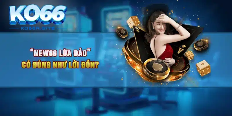 “NEW88 lừa đảo” có đúng như lời đồn?