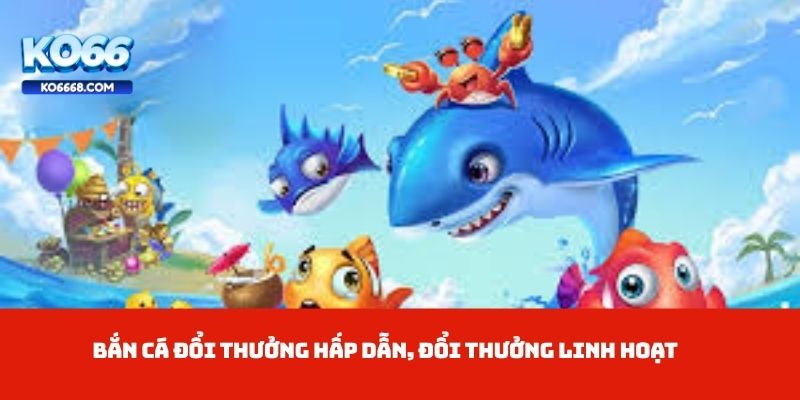 Bắn cá đổi thưởng hấp dẫn, đổi thưởng linh hoạt