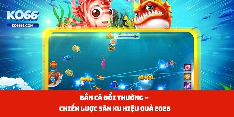 Bắn Cá Đổi Thưởng – Chiến Lược Săn Xu Hiệu Quả 2026